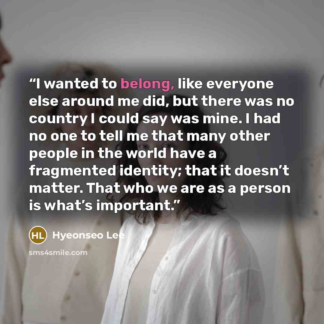 “I wanted to belong, like everyone else around me did, but there was no country I could say was mine. I had no one to tell me that many other people in the world have a fragmented identity; that it doesn’t matter. That who we are as a person is what’s important.” quote by Hyeonseo Lee