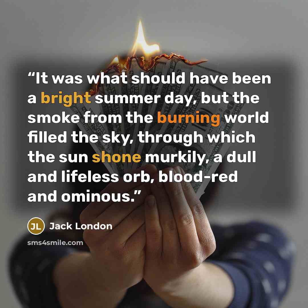 “It was what should have been a bright summer day, but the smoke from the burning world filled the sky, through which the sun shone murkily, a dull and lifeless orb, blood-red and ominous.” quote by Jack London