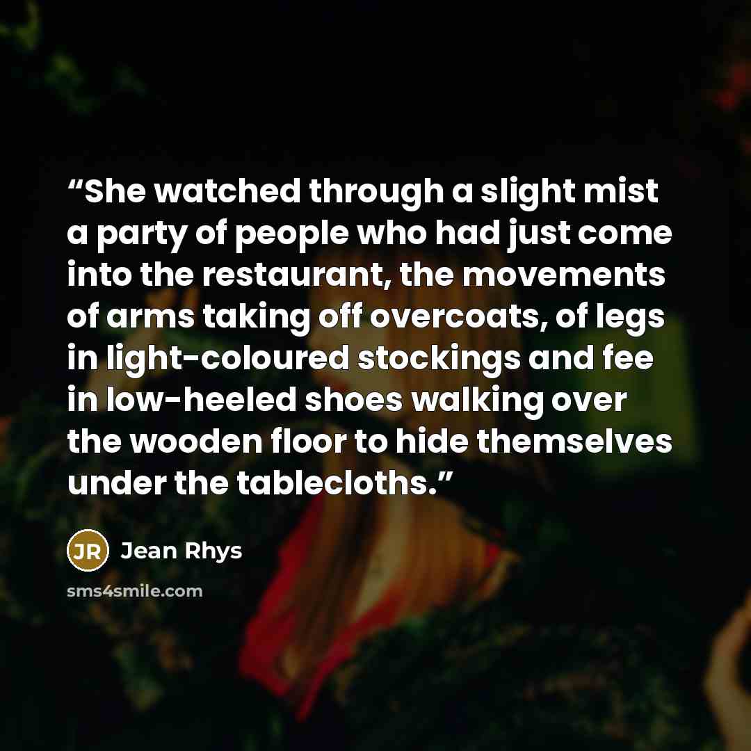 “She watched through a slight mist a party of people who had just come into the restaurant, the movements of arms taking off overcoats, of legs in light-coloured stockings and fee in low-heeled shoes walking over the wooden floor to hide themselves under the tablecloths.” quote by Jean Rhys