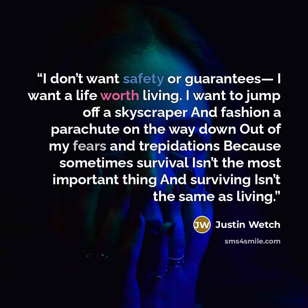 “I don’t want safety or guarantees— I want a life worth living. I want to jump off a skyscraper And fashion a parachute on the way down Out of my fears and trepidations Because sometimes survival Isn’t the most important thing And surviving Isn’t the same as living.” quote by Justin Wetch