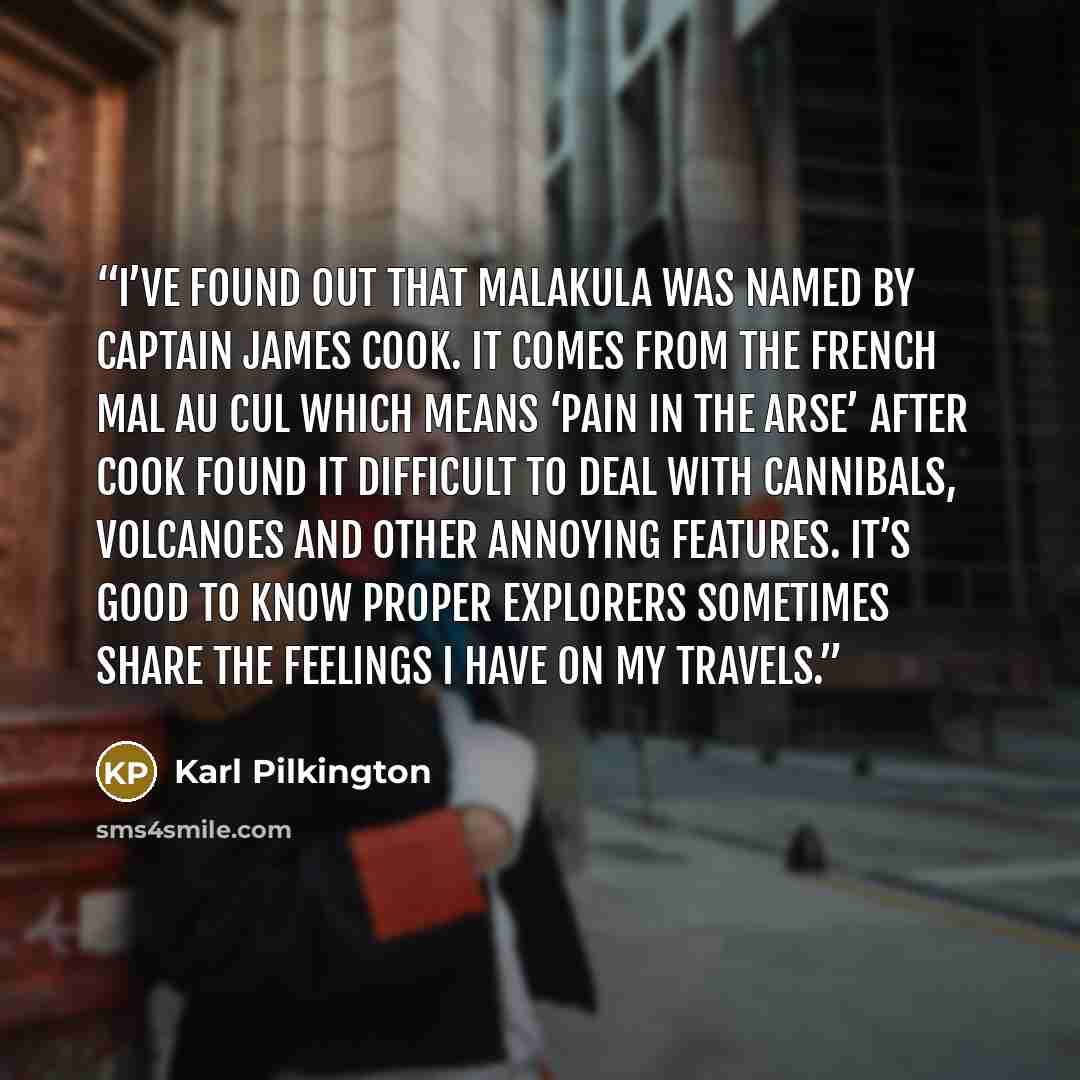 “I’ve found out that Malakula was named by Captain James Cook. It comes from the French mal au cul which means ‘pain in the arse’ after Cook found it difficult to deal with cannibals, volcanoes and other annoying features. It’s good to know proper explorers sometimes share the feelings I have on my…” quote by Karl Pilkington