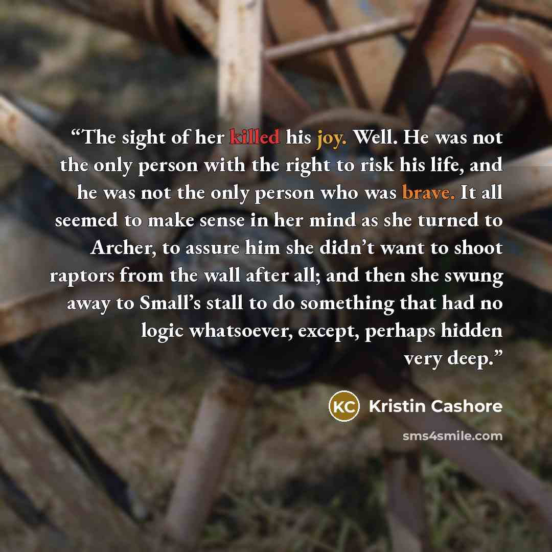 “The sight of her killed his joy. Well. He was not the only person with the right to risk his life, and he was not the only person who was brave. It all seemed to make sense in her mind as she turned to Archer, to assure him she didn’t want to shoot raptors from the wall after all; and then she…” quote by Kristin Cashore
