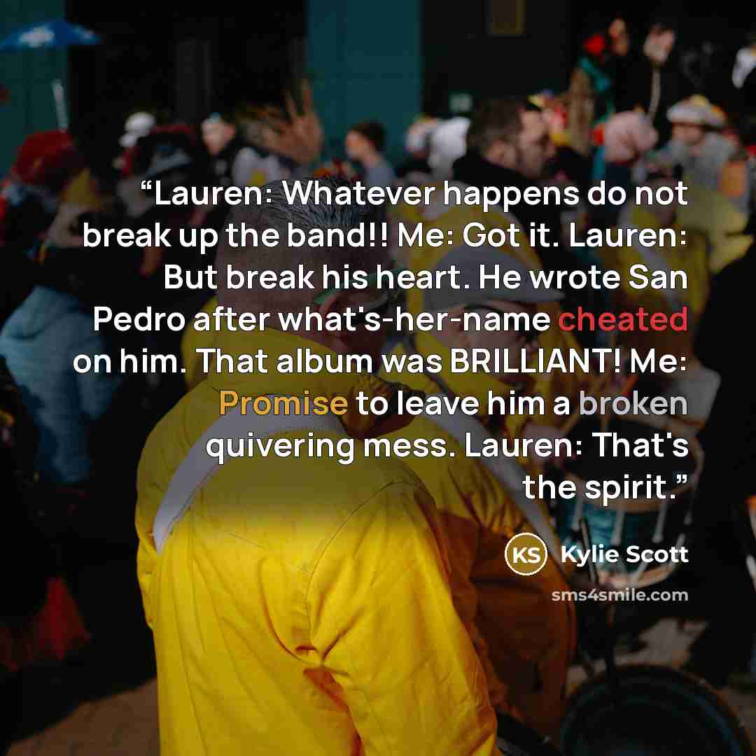 “Lauren: Whatever happens do not break up the band!! Me: Got it. Lauren: But break his heart. He wrote San Pedro after what's-her-name cheated on him. That album was BRILLIANT! Me: Promise to leave him a broken quivering mess. Lauren: That's the spirit.” quote by Kylie Scott