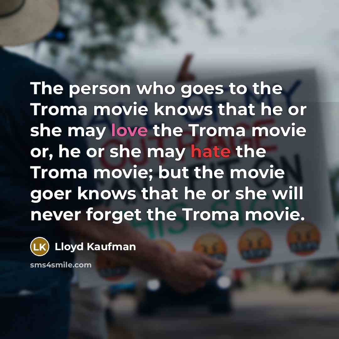 “The person who goes to the Troma movie knows that he or she may love the Troma movie or, he or she may hate the Troma movie; but the movie goer knows that he or she will never forget the Troma movie.” quote by Lloyd Kaufman