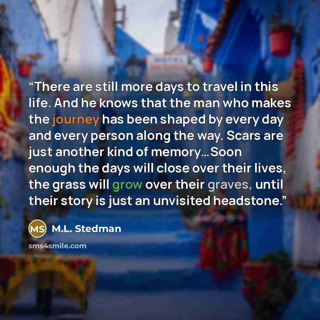“There are still more days to travel in this life. And he knows that the man who makes the journey has been shaped by every day and every person along the way. Scars are just another kind of memory…Soon enough the days will close over their lives, the grass will grow over their graves, until their…” quote by M.L. Stedman