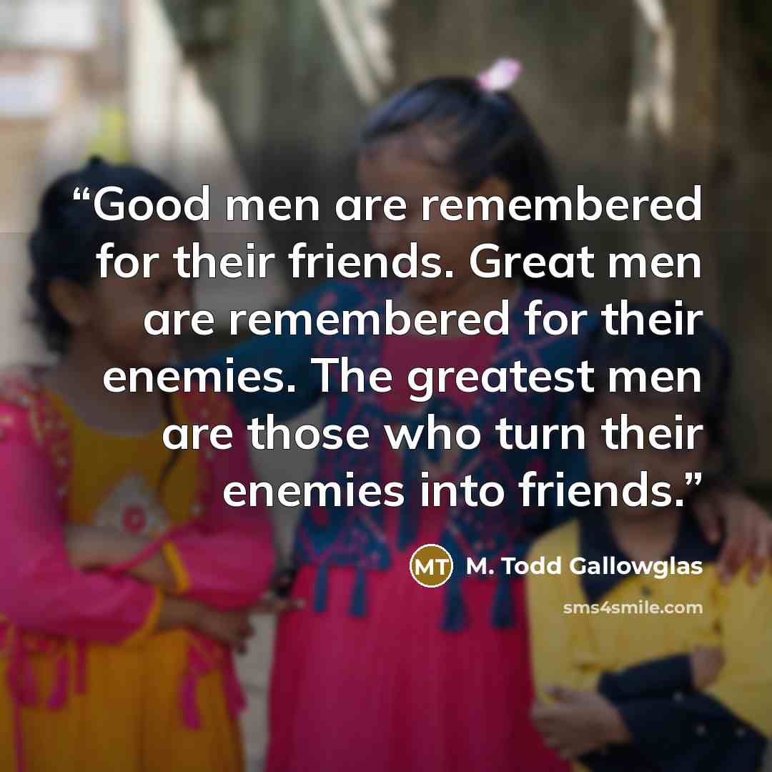 “Good men are remembered for their friends. Great men are remembered for their enemies. The greatest men are those who turn their enemies into friends.” quote by M. Todd Gallowglas