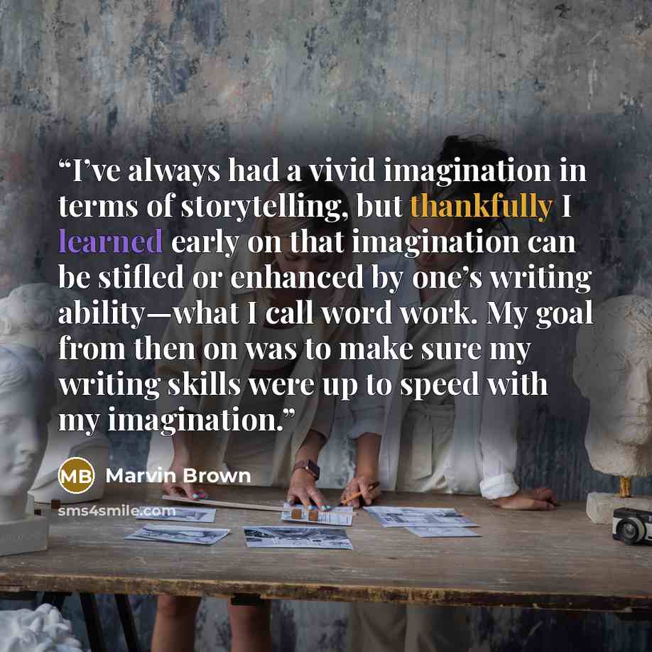 “I’ve always had a vivid imagination in terms of storytelling, but thankfully I learned early on that imagination can be stifled or enhanced by one’s writing ability—what I call word work. My goal from then on was to make sure my writing skills were up to speed with my imagination.” quote by Marvin Brown