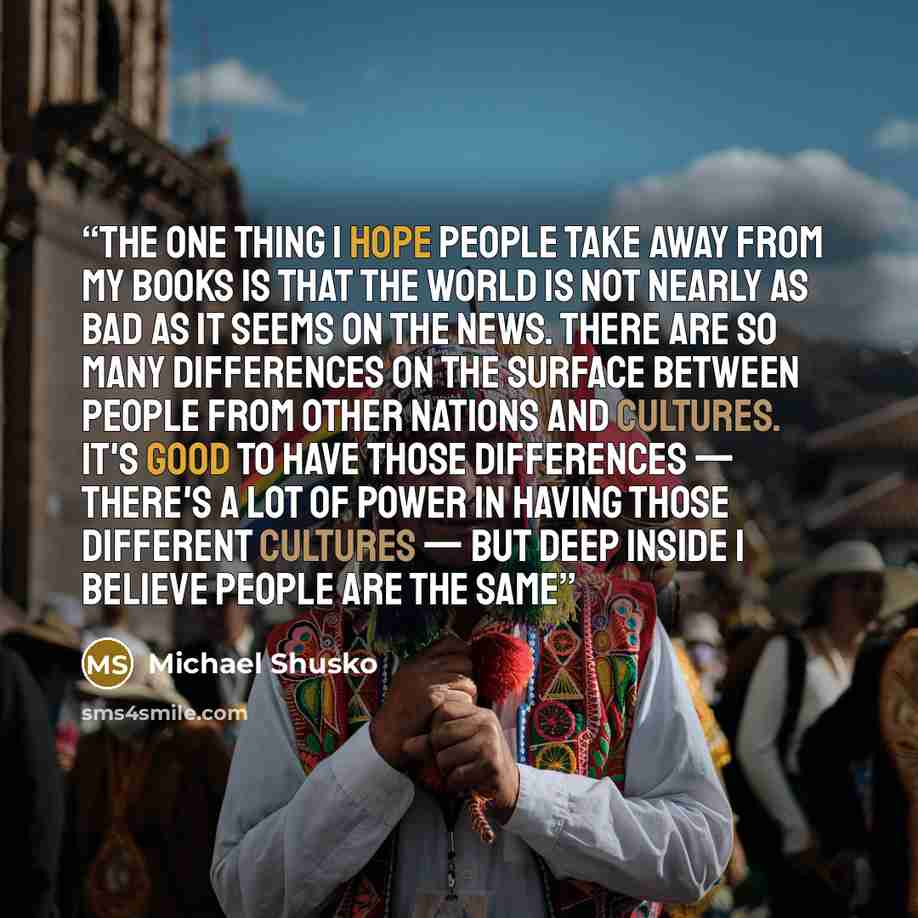 “The one thing I hope people take away from my books is that the world is not nearly as bad as it seems on the news. There are so many differences on the surface between people from other nations and cultures. It's good to have those differences — there's a lot of power in having those different…” quote by Michael Shusko