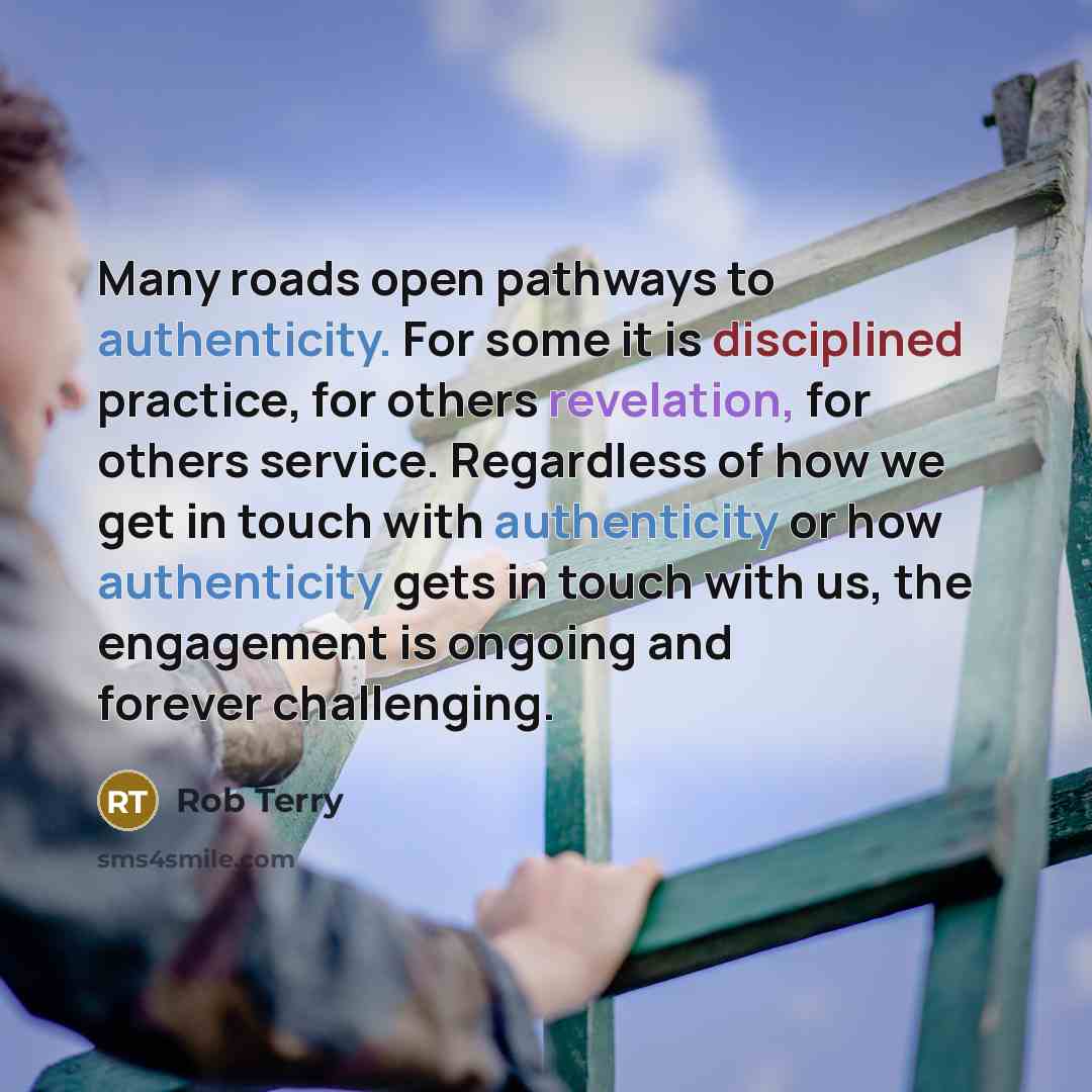 “Many roads open pathways to authenticity. For some it is disciplined practice, for others revelation, for others service. Regardless of how we get in touch with authenticity or how authenticity gets in touch with us, the engagement is ongoing and forever challenging.” quote by Rob Terry