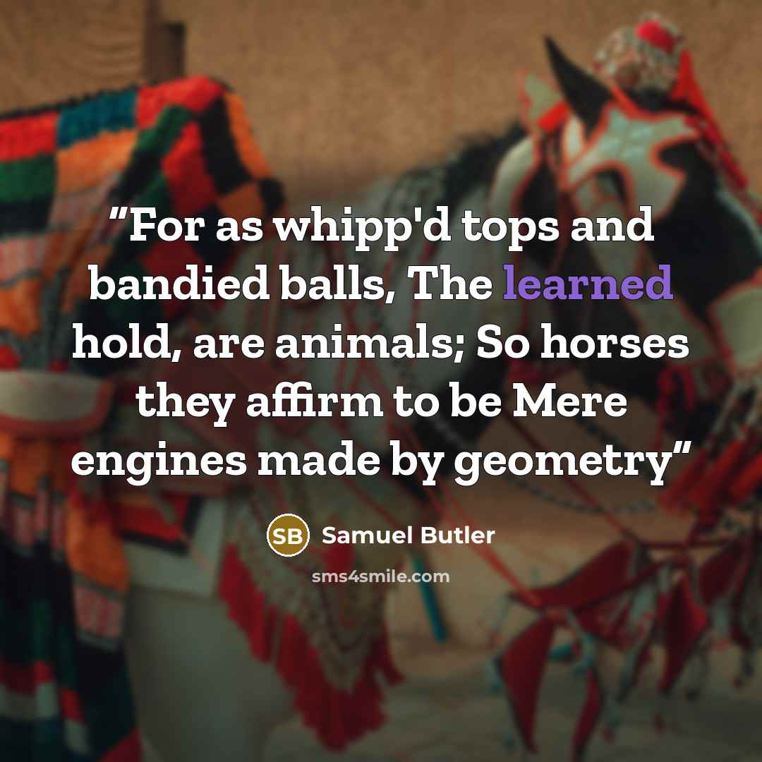 “For as whipp'd tops and bandied balls, The learned hold, are animals; So horses they affirm to be Mere engines made by geometry” quote by Samuel Butler