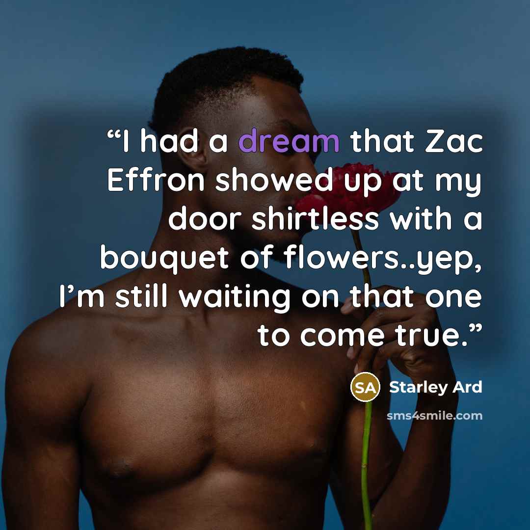 “I had a dream that Zac Effron showed up at my door shirtless with a bouquet of flowers..yep, I’m still waiting on that one to come true.” quote by Starley Ard