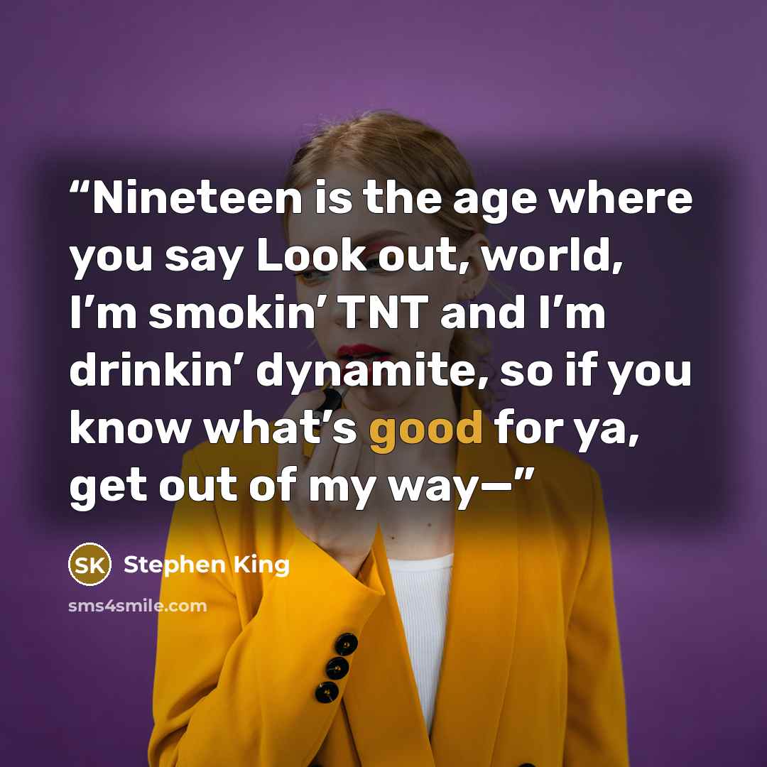 “Nineteen is the age where you say Look out, world, I’m smokin’ TNT and I’m drinkin’ dynamite, so if you know what’s good for ya, get out of my way—” quote by Stephen King