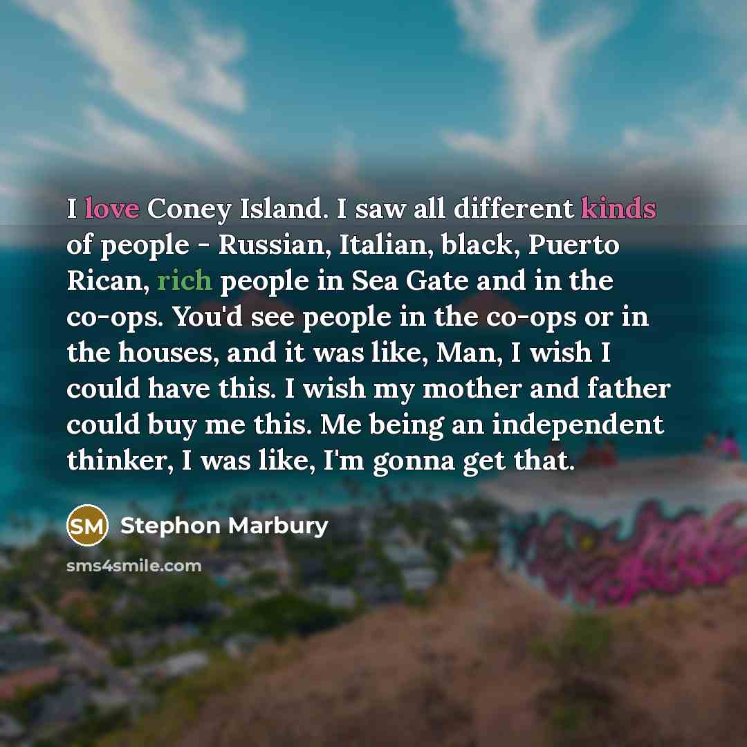 “I love Coney Island. I saw all different kinds of people - Russian, Italian, black, Puerto Rican, rich people in Sea Gate and in the co-ops. You'd see people in the co-ops or in the houses, and it was like, Man, I wish I could have this. I wish my mother and father could buy me this. Me being an…” quote by Stephon Marbury