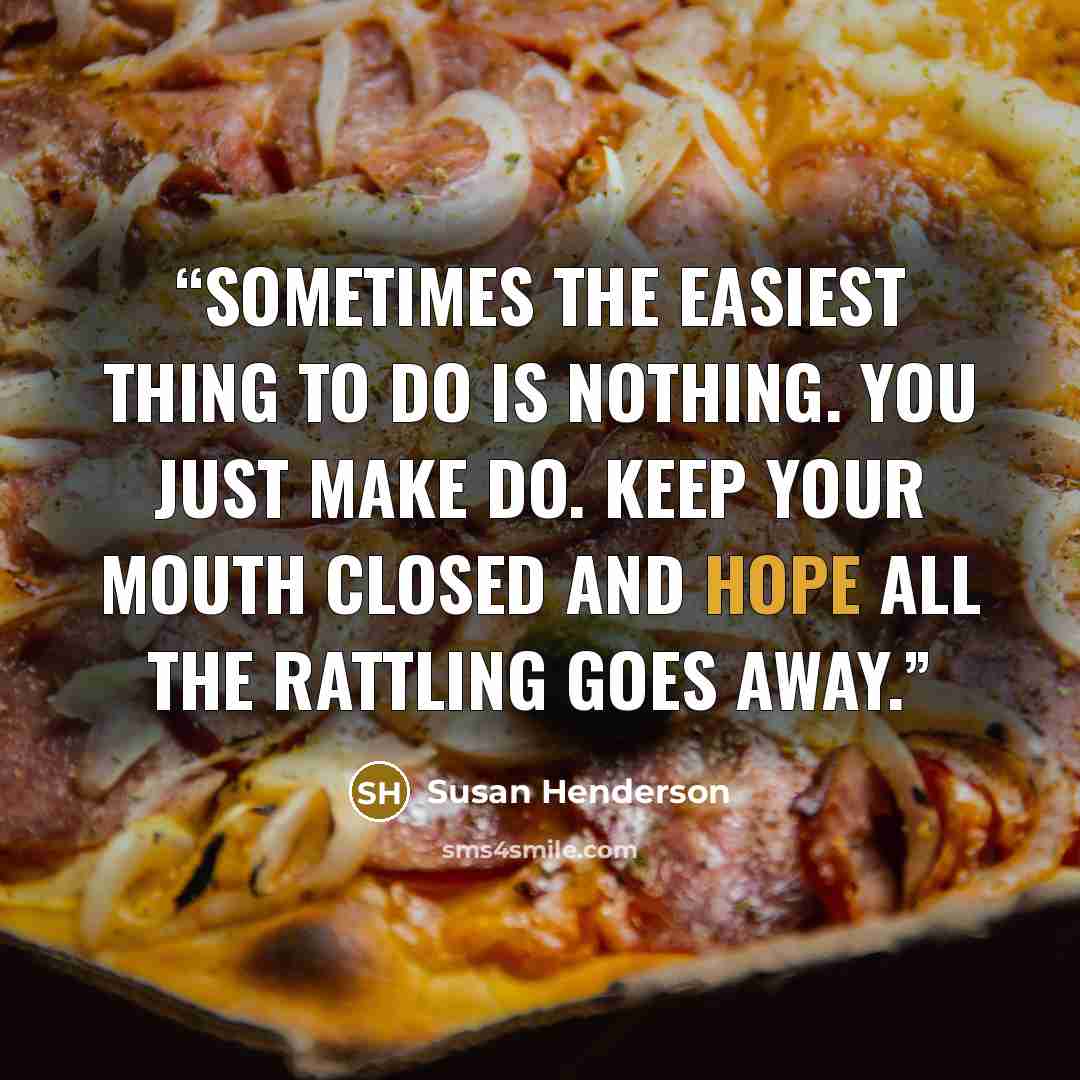 “Sometimes the easiest thing to do is nothing. You just make do. Keep your mouth closed and hope all the rattling goes away.” quote by Susan Henderson
