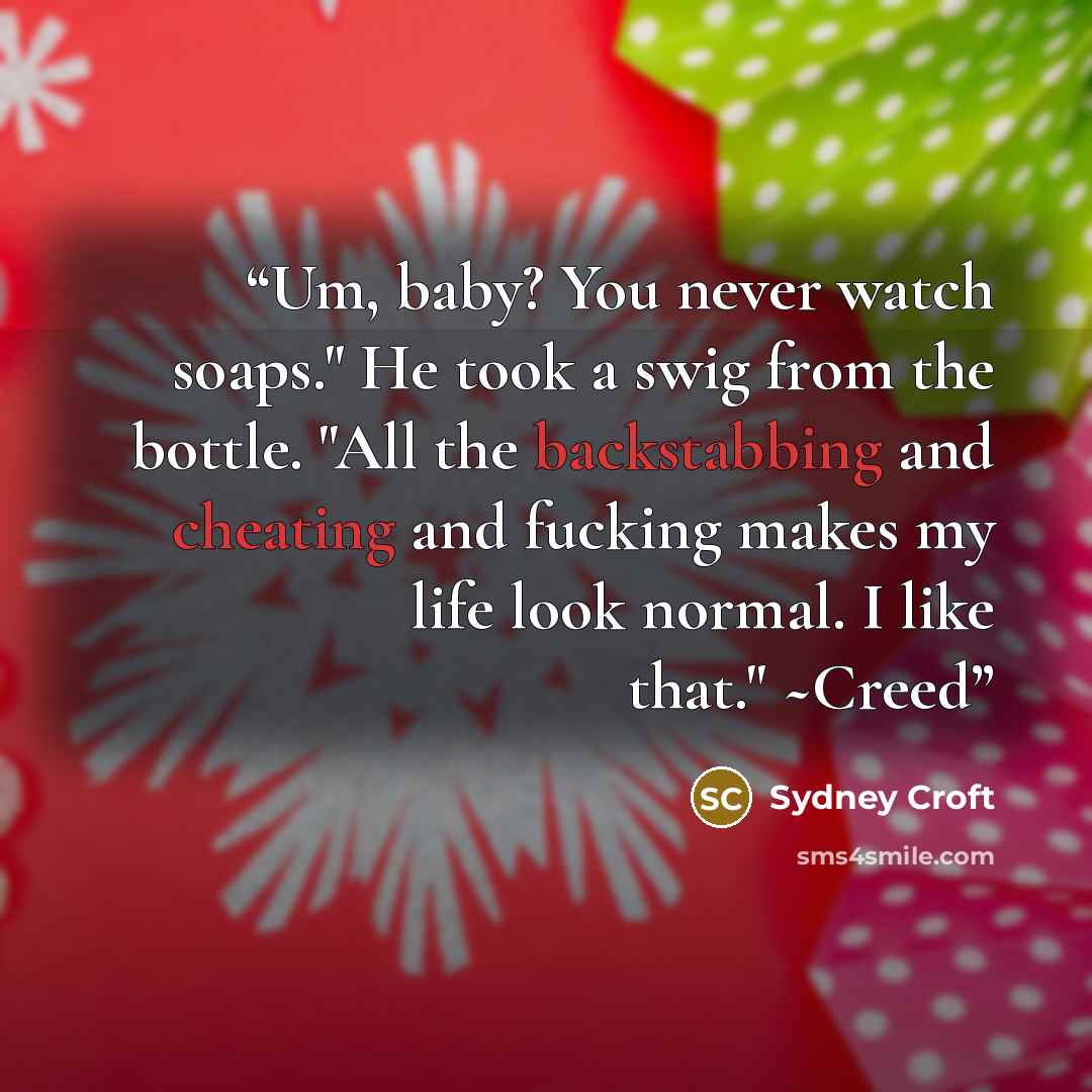“Um, baby? You never watch soaps." He took a swig from the bottle. "All the backstabbing and cheating and fucking makes my life look normal. I like that." ~Creed” quote by Sydney Croft