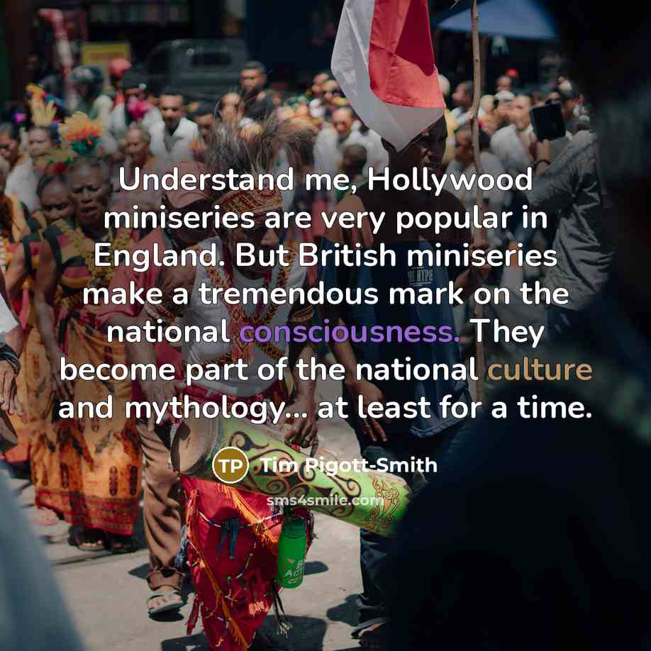 “Understand me, Hollywood miniseries are very popular in England. But British miniseries make a tremendous mark on the national consciousness. They become part of the national culture and mythology... at least for a time.” quote by Tim Pigott-Smith