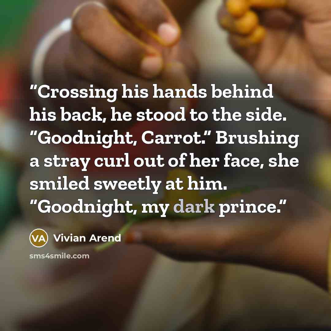 “Crossing his hands behind his back, he stood to the side. “Goodnight, Carrot.” Brushing a stray curl out of her face, she smiled sweetly at him. “Goodnight, my dark prince.” quote by Vivian Arend