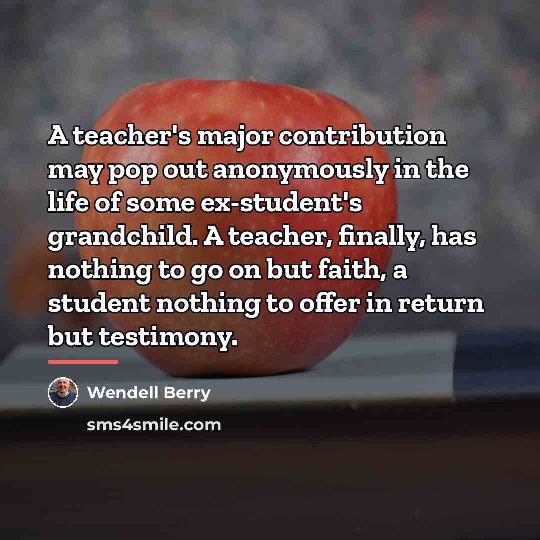 “A teacher's major contribution may pop out anonymously in the…” quote by Wendell Berry