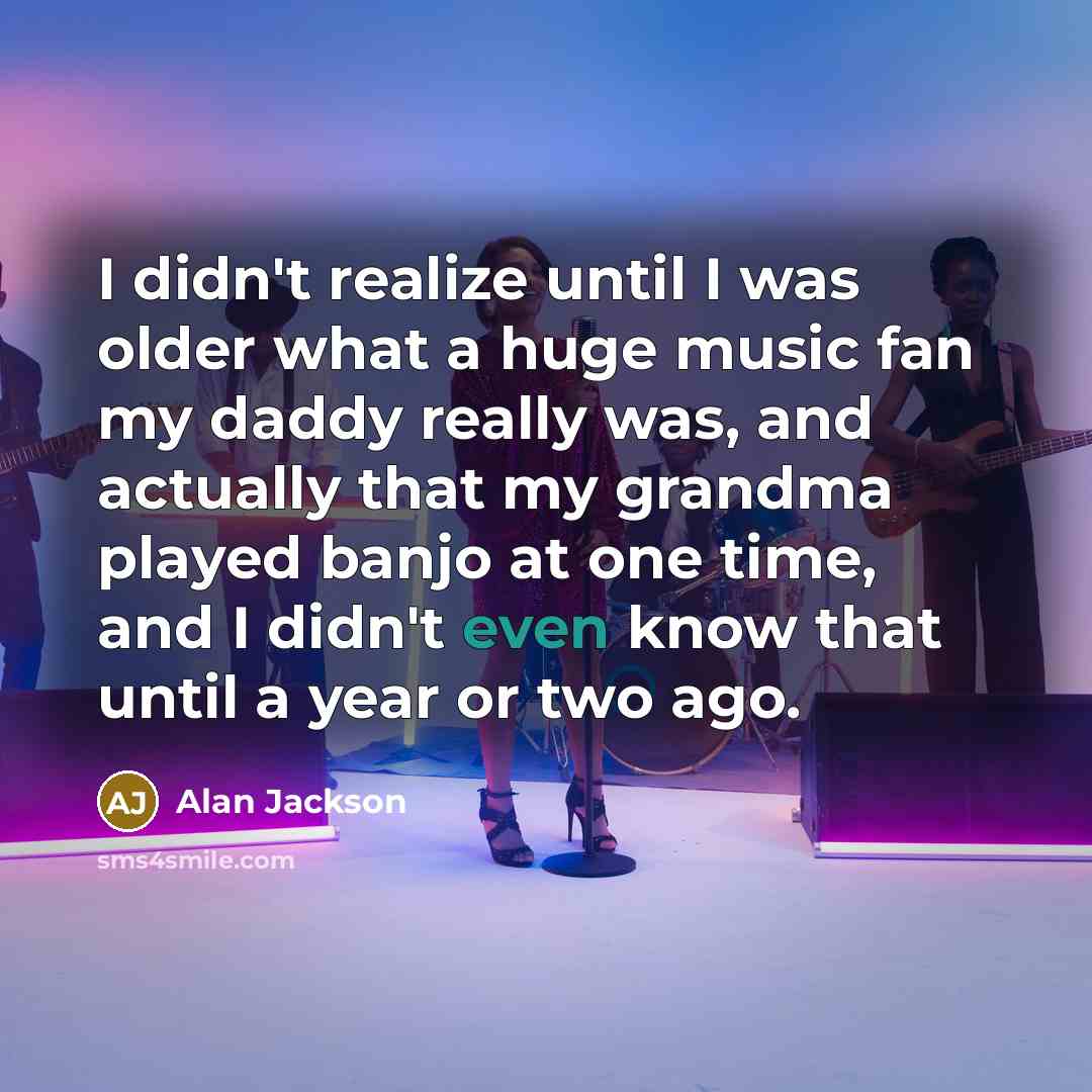 “I didn't realize until I was older what a huge music fan my daddy really was, and actually that my grandma played banjo at one time, and I didn't even know that until a year or two ago.” quote by Alan Jackson