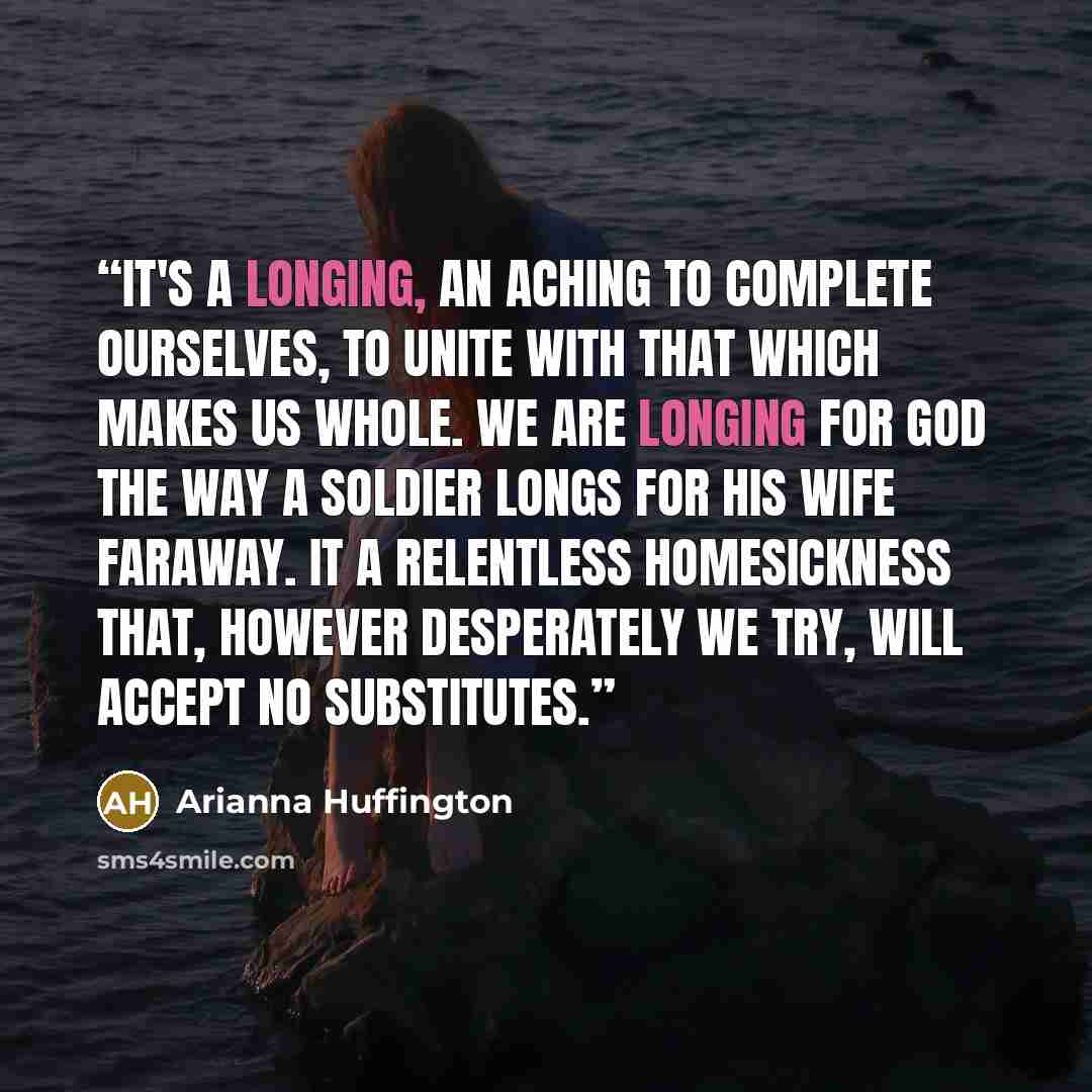 “It's a longing, an aching to complete ourselves, to unite with that which makes us whole. We are longing for God the way a soldier longs for his wife faraway. It a relentless homesickness that, however desperately we try, will accept no substitutes.” quote by Arianna Huffington