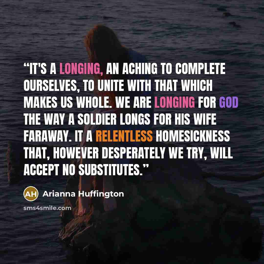 “It's a longing, an aching to complete ourselves, to unite with that which makes us whole. We are longing for God the way a soldier longs for his wife faraway. It a relentless homesickness that, however desperately we try, will accept no substitutes.” quote by Arianna Huffington
