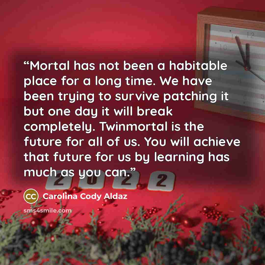 “Mortal has not been a habitable place for a long time. We have been trying to survive patching it but one day it will break completely. Twinmortal is the future for all of us. You will achieve that future for us by learning has much as you can.” quote by Carolina Cody Aldaz