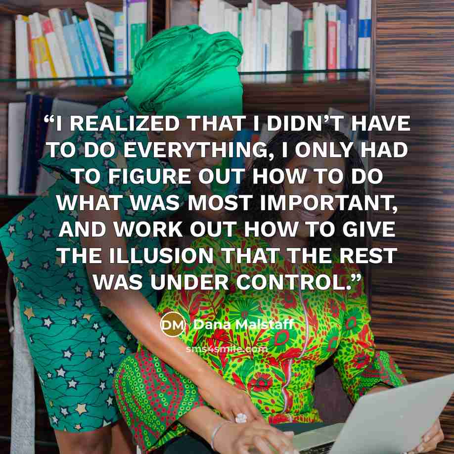 “I REALIZED THAT I DIDN’T HAVE TO DO EVERYTHING, I ONLY HAD TO FIGURE OUT HOW TO DO WHAT WAS MOST IMPORTANT, AND WORK OUT HOW TO GIVE THE ILLUSION THAT THE REST WAS UNDER CONTROL.” quote by Dana Malstaff
