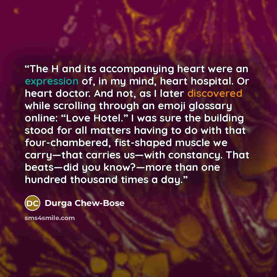 “The H and its accompanying heart were an expression of, in my mind, heart hospital. Or heart doctor. And not, as I later discovered while scrolling through an emoji glossary online: “Love Hotel.” I was sure the building stood for all matters having to do with that four-chambered, fist-shaped…” quote by Durga Chew-Bose