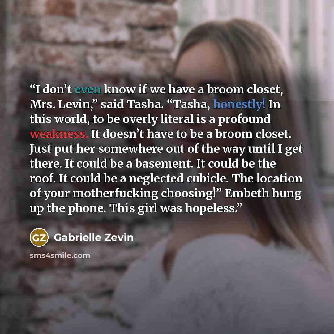 “I don’t even know if we have a broom closet, Mrs. Levin,” said Tasha. “Tasha, honestly! In this world, to be overly literal is a profound weakness. It doesn’t have to be a broom closet. Just put her somewhere out of the way until I get there. It could be a basement. It could be the roof. It could…” quote by Gabrielle Zevin