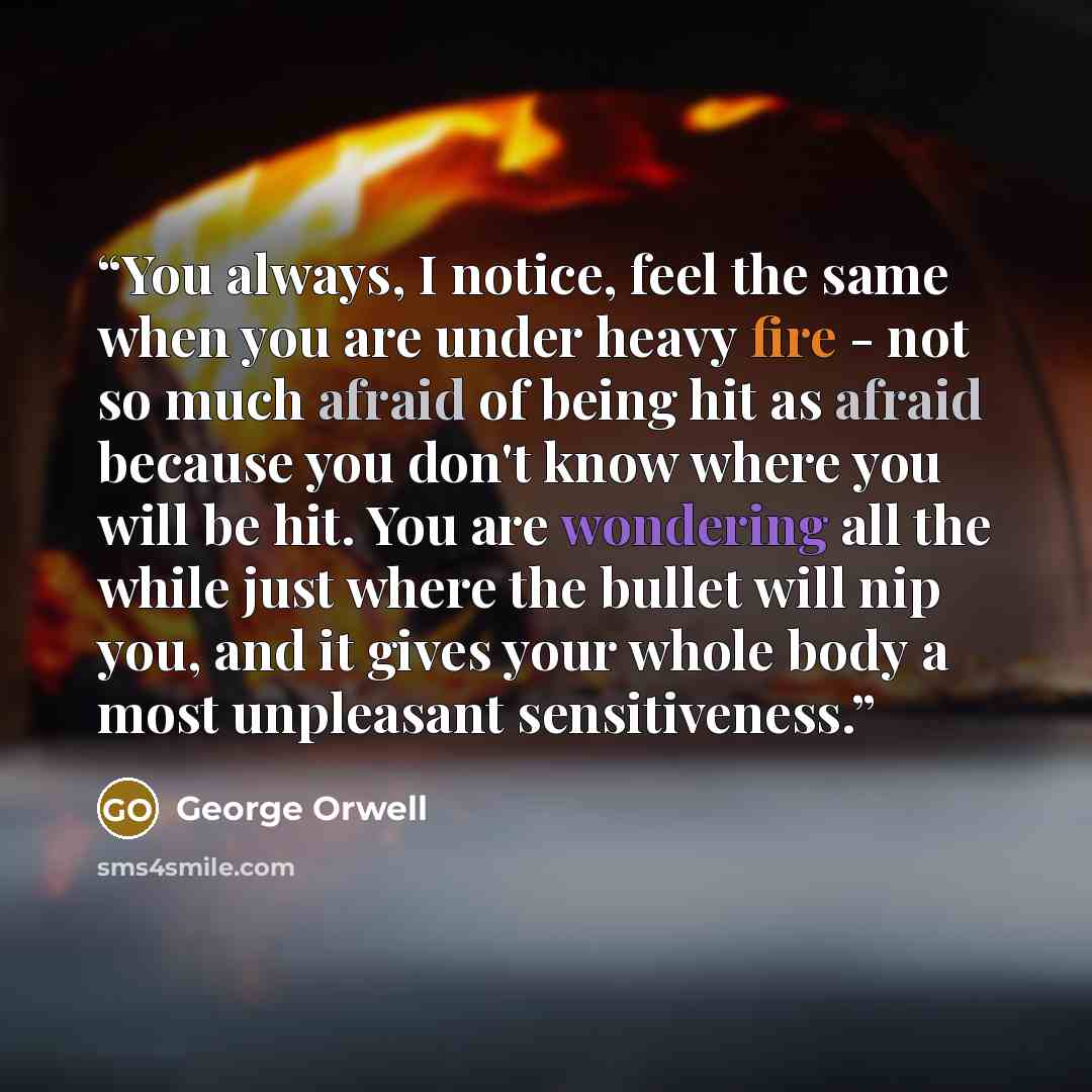 “You always, I notice, feel the same when you are under heavy fire - not so much afraid of being hit as afraid because you don't know where you will be hit. You are wondering all the while just where the bullet will nip you, and it gives your whole body a most unpleasant sensitiveness.” quote by George Orwell