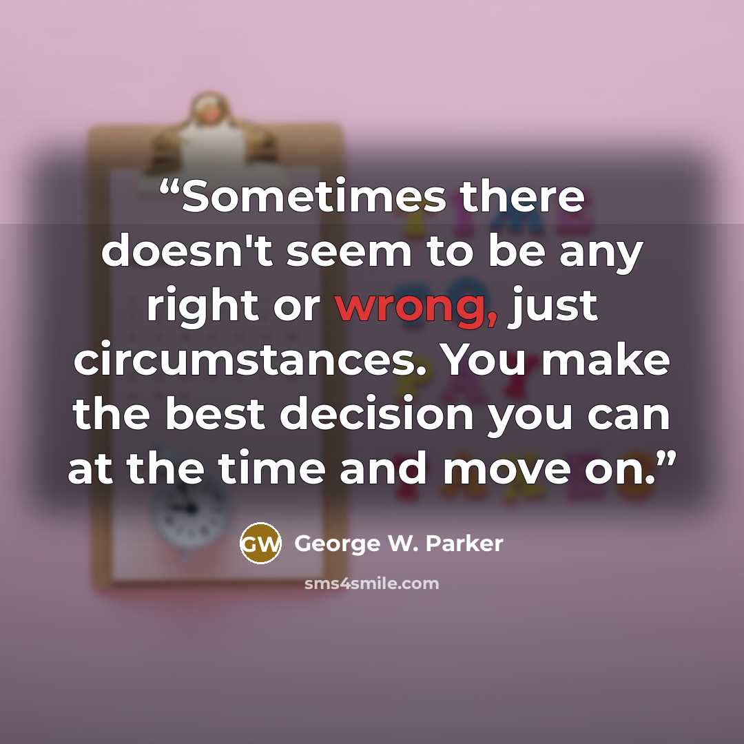“Sometimes there doesn't seem to be any right or wrong, just circumstances. You make the best decision you can at the time and move on.” quote by George W. Parker