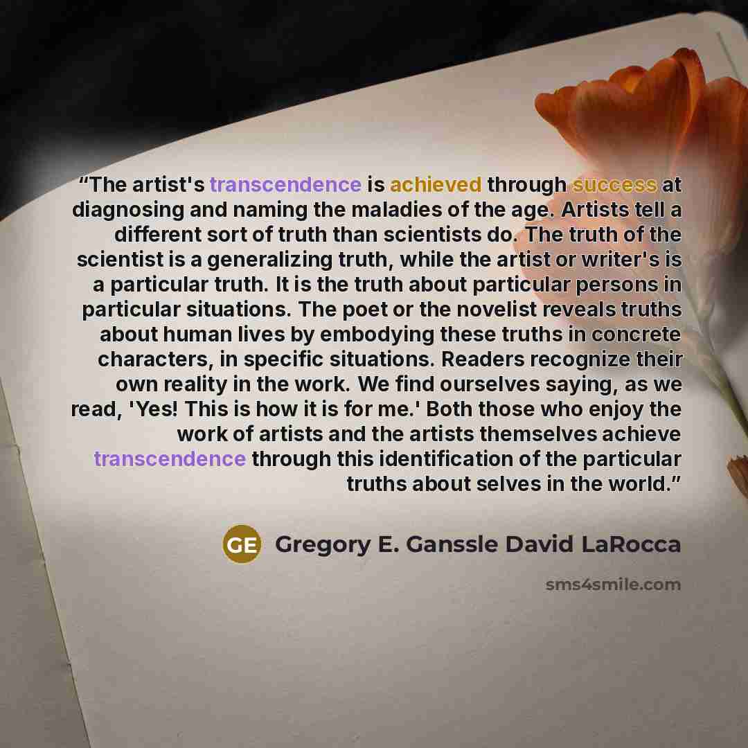 “The artist's transcendence is achieved through success at diagnosing and naming the maladies of the age. Artists tell a different sort of truth than scientists do. The truth of the scientist is a generalizing truth, while the artist or writer's is a particular truth. It is the truth about…” quote by Gregory E. Ganssle David LaRocca