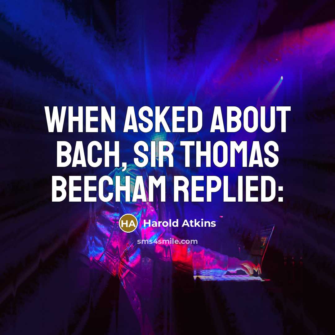 “When asked about Bach, Sir Thomas Beecham replied:” quote by Harold Atkins