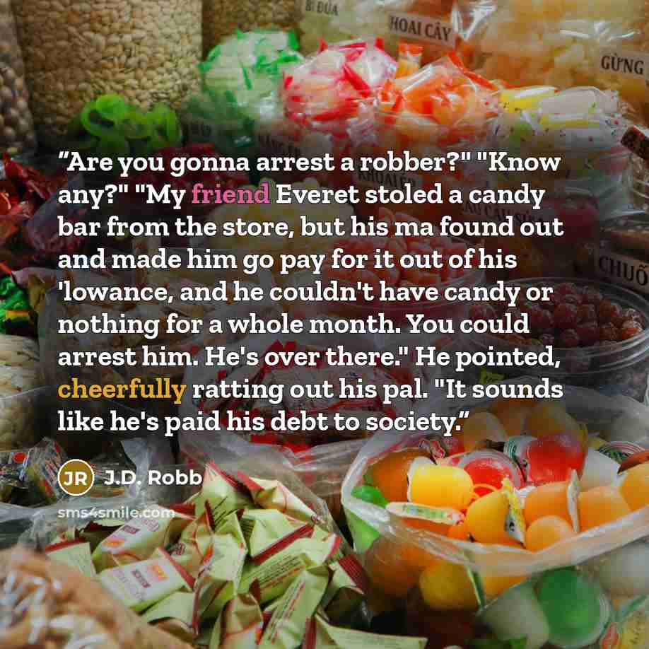 “Are you gonna arrest a robber?" "Know any?" "My friend Everet stoled a candy bar from the store, but his ma found out and made him go pay for it out of his 'lowance, and he couldn't have candy or nothing for a whole month. You could arrest him. He's over there." He pointed, cheerfully ratting out…” quote by J.D. Robb