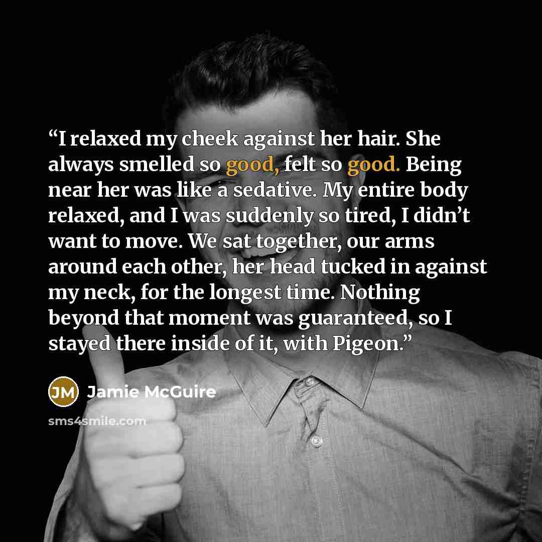 “I relaxed my cheek against her hair. She always smelled so good, felt so good. Being near her was like a sedative. My entire body relaxed, and I was suddenly so tired, I didn’t want to move. We sat together, our arms around each other, her head tucked in against my neck, for the longest time…” quote by Jamie McGuire