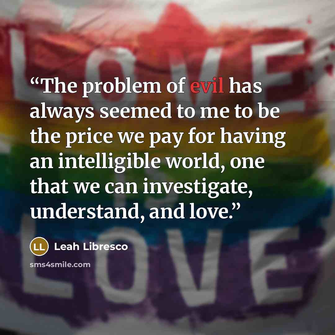 “The problem of evil has always seemed to me to be the price we pay for having an intelligible world, one that we can investigate, understand, and love.” quote by Leah Libresco