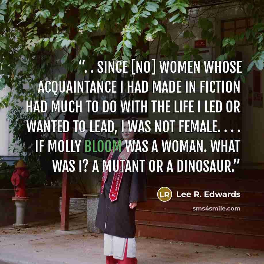 “. . since [no] women whose acquaintance I had made in fiction had much to do with the life I led or wanted to lead, I was not female. . . . if Molly Bloom was a woman. what was I? A mutant or a dinosaur.” quote by Lee R. Edwards