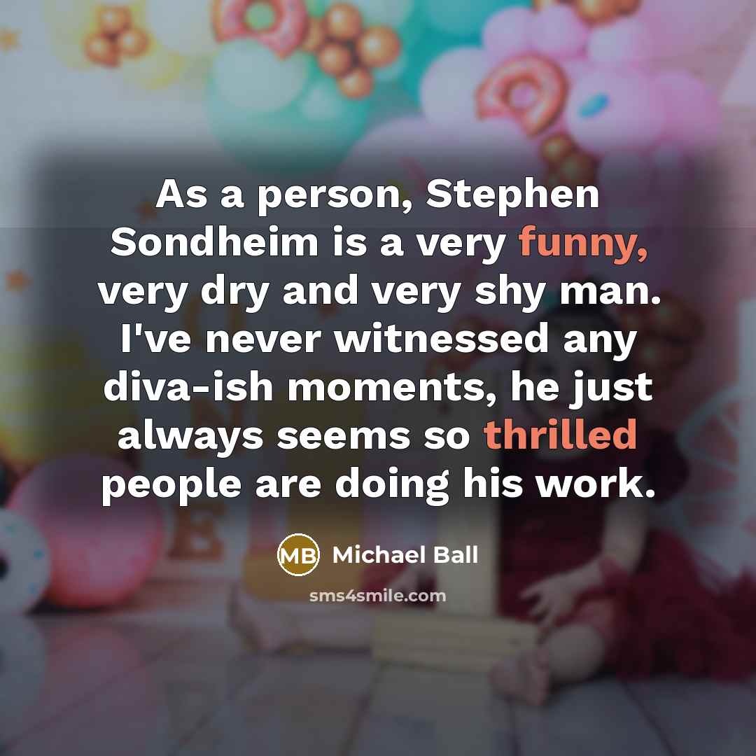 “As a person, Stephen Sondheim is a very funny, very dry and very shy man. I've never witnessed any diva-ish moments, he just always seems so thrilled people are doing his work.” quote by Michael Ball