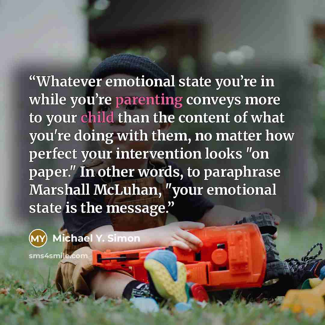 “Whatever emotional state you’re in while you’re parenting conveys more to your child than the content of what you're doing with them, no matter how perfect your intervention looks "on paper." In other words, to paraphrase Marshall McLuhan, "your emotional state is the message.” quote by Michael Y. Simon