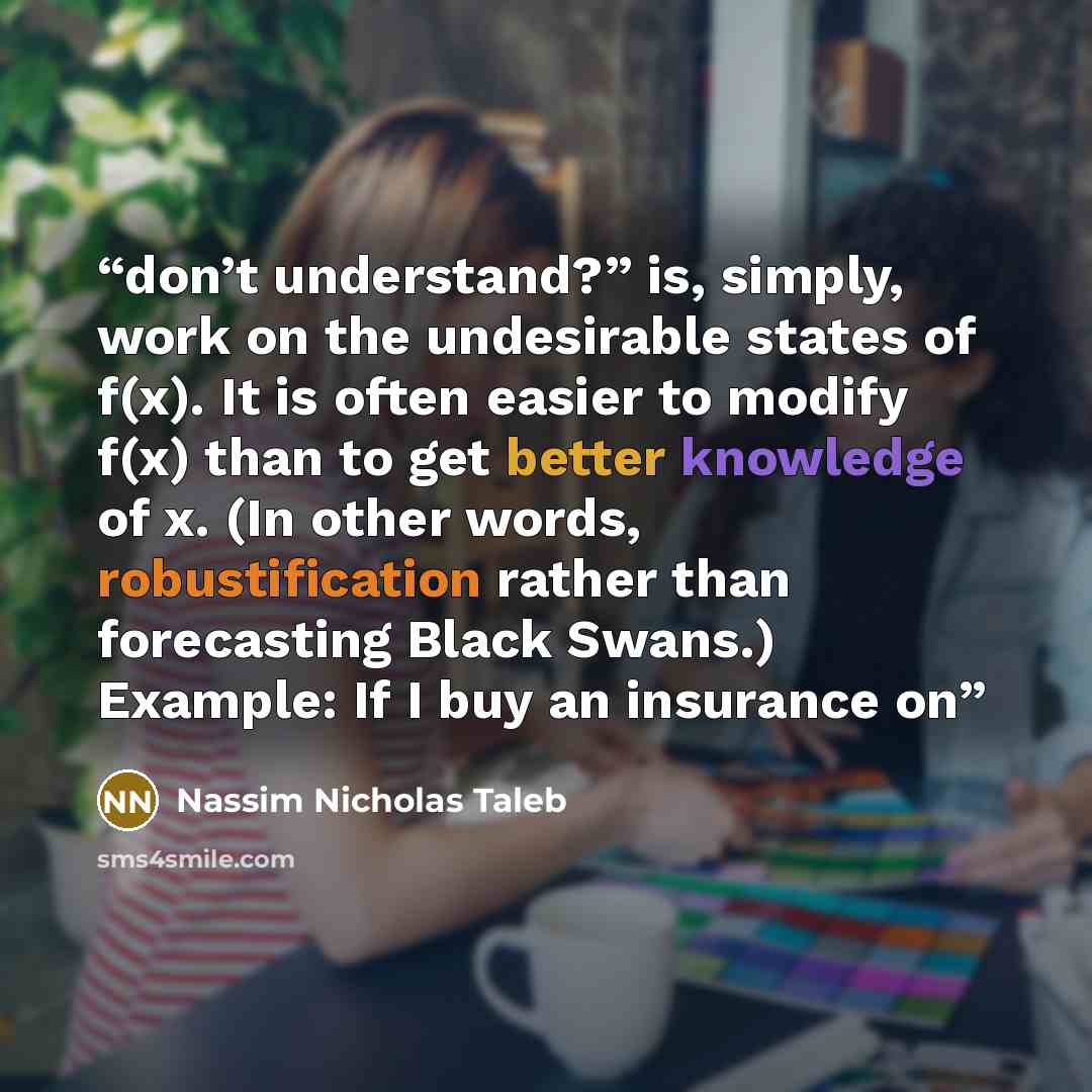 “don’t understand?” is, simply, work on the undesirable states of f(x). It is often easier to modify f(x) than to get better knowledge of x. (In other words, robustification rather than forecasting Black Swans.) Example: If I buy an insurance on” quote by Nassim Nicholas Taleb