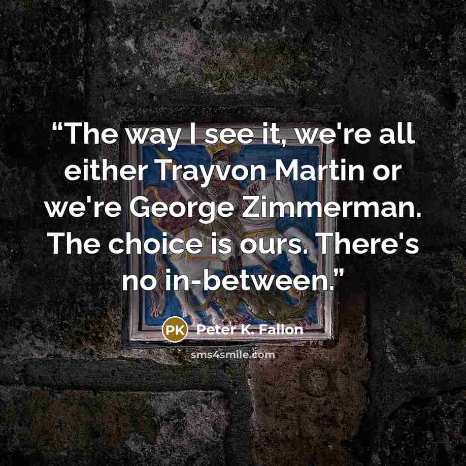 “The way I see it, we're all either Trayvon Martin or we're George Zimmerman. The choice is ours. There's no in-between.” quote by Peter K. Fallon