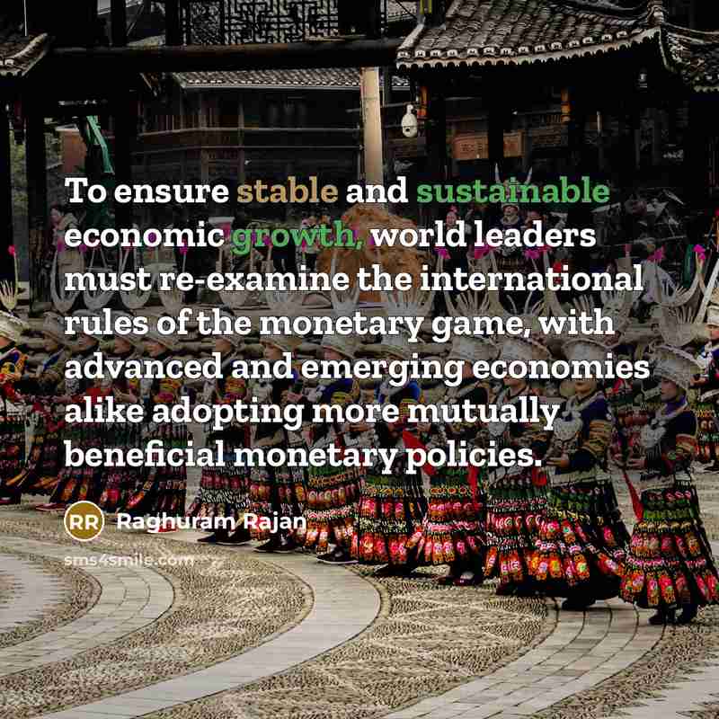“To ensure stable and sustainable economic growth, world leaders must re-examine the international rules of the monetary game, with advanced and emerging economies alike adopting more mutually beneficial monetary policies.” quote by Raghuram Rajan