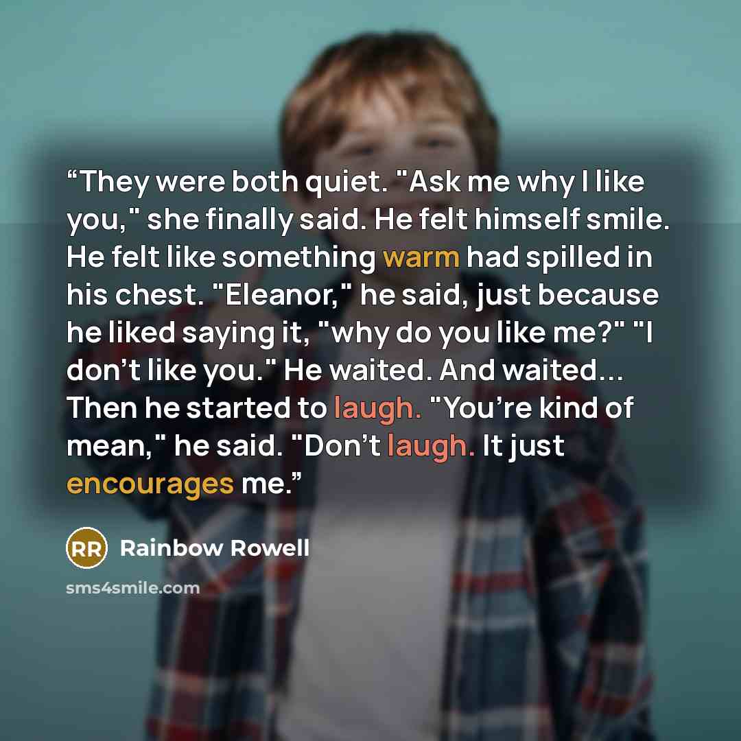 “They were both quiet. "Ask me why I like you," she finally said. He felt himself smile. He felt like something warm had spilled in his chest. "Eleanor," he said, just because he liked saying it, "why do you like me?" "I don’t like you." He waited. And waited... Then he started to laugh. "You’re…” quote by Rainbow Rowell