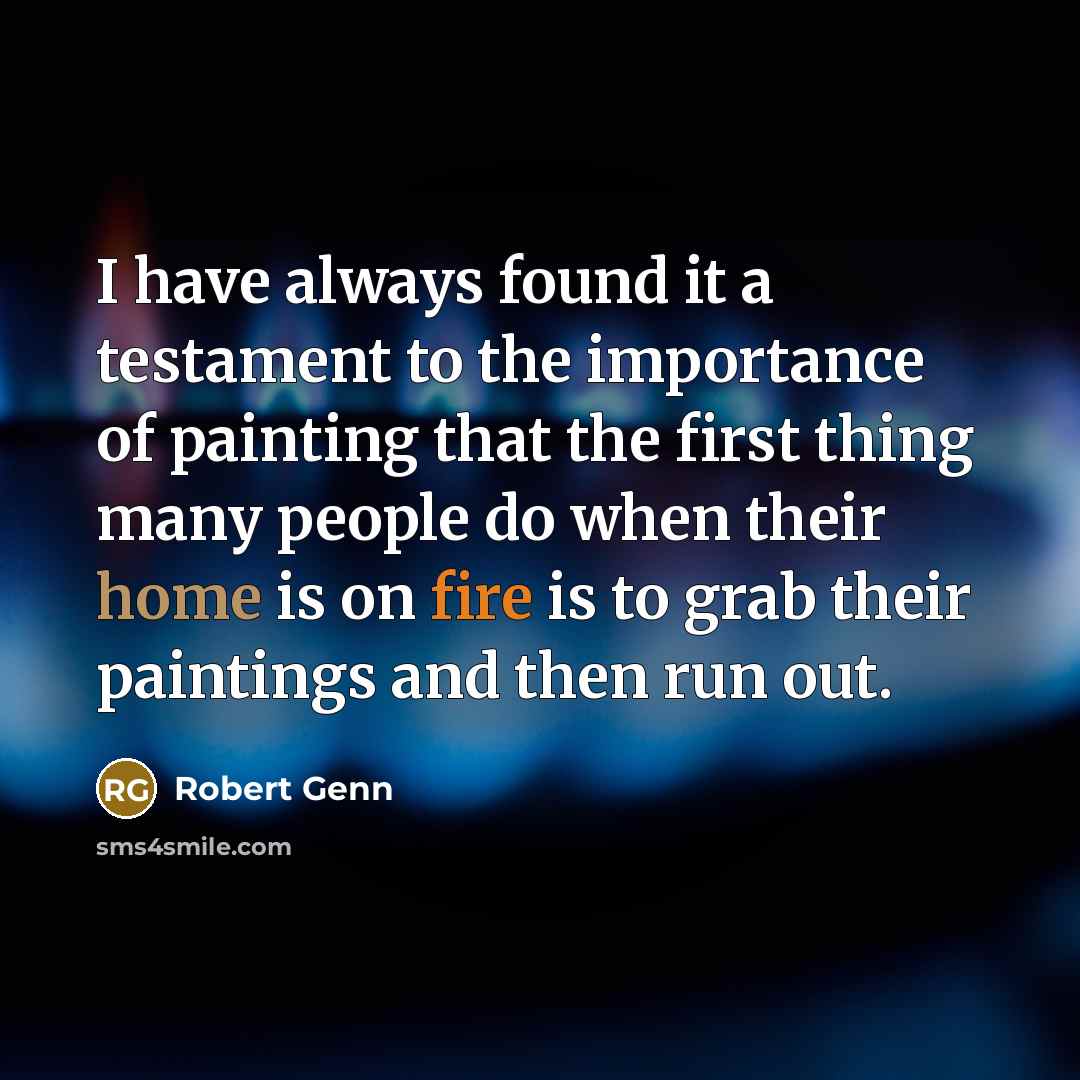 “I have always found it a testament to the importance of painting that the first thing many people do when their home is on fire is to grab their paintings and then run out.” quote by Robert Genn
