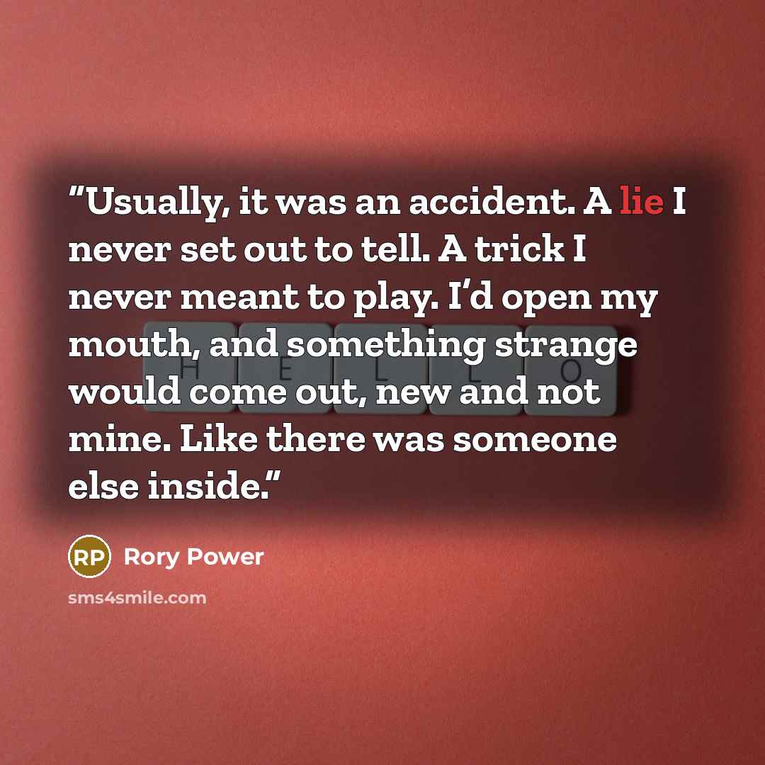 “Usually, it was an accident. A lie I never set out to tell. A trick I never meant to play. I’d open my mouth, and something strange would come out, new and not mine. Like there was someone else inside.” quote by Rory Power