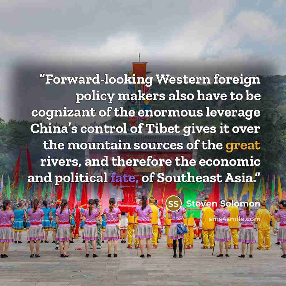 “Forward-looking Western foreign policy makers also have to be cognizant of the enormous leverage China’s control of Tibet gives it over the mountain sources of the great rivers, and therefore the economic and political fate, of Southeast Asia.” quote by Steven Solomon