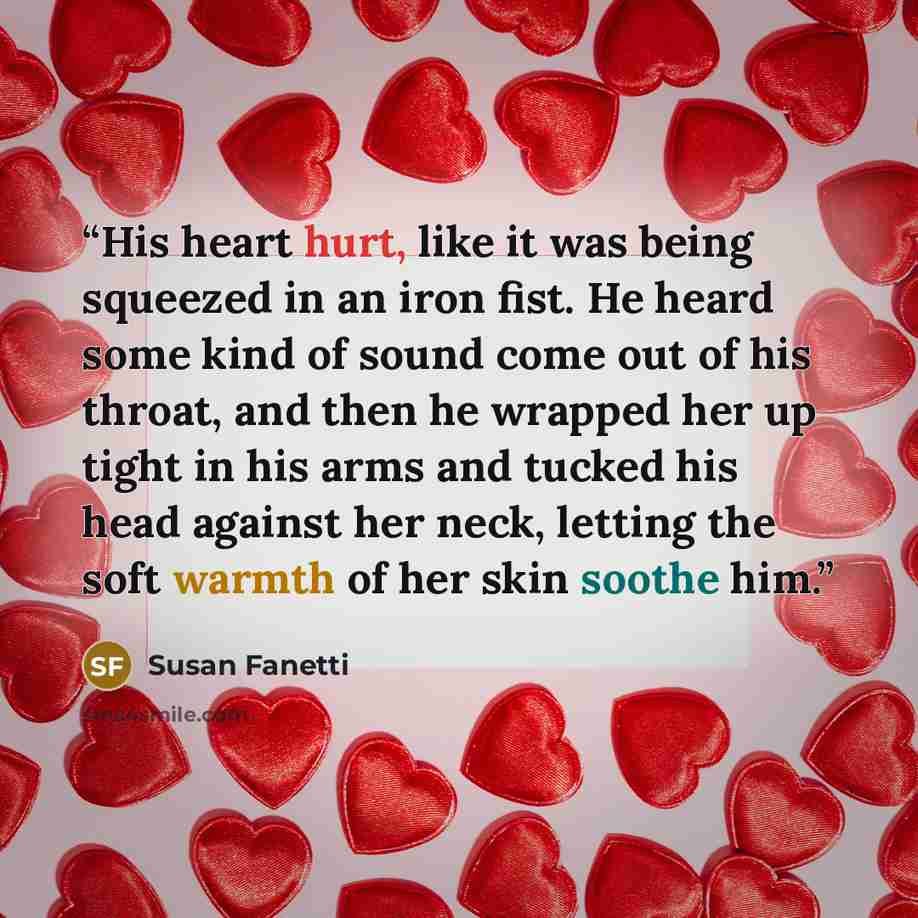 “His heart hurt, like it was being squeezed in an iron fist. He heard some kind of sound come out of his throat, and then he wrapped her up tight in his arms and tucked his head against her neck, letting the soft warmth of her skin soothe him.” quote by Susan Fanetti
