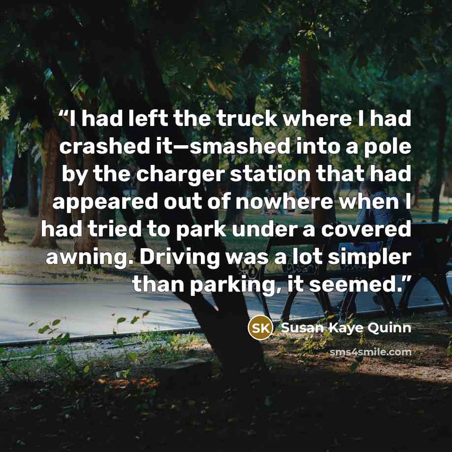 “I had left the truck where I had crashed it—smashed into a pole by the charger station that had appeared out of nowhere when I had tried to park under a covered awning. Driving was a lot simpler than parking, it seemed.” quote by Susan Kaye Quinn