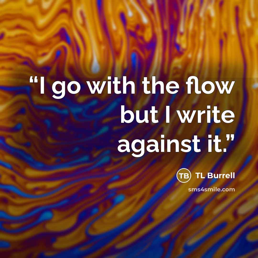 “I go with the flow but I write against it.” quote by TL Burrell