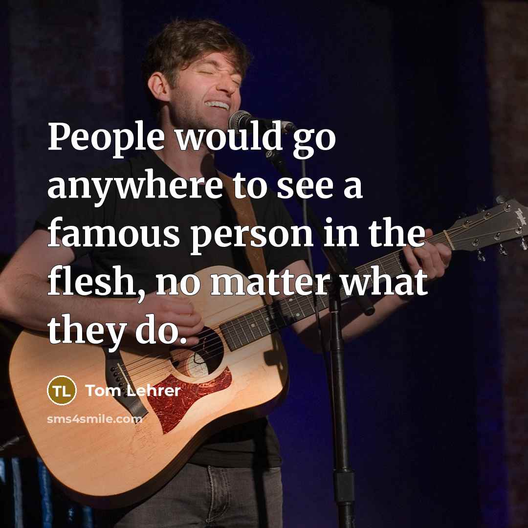 “People would go anywhere to see a famous person in the flesh, no matter what they do.” quote by Tom Lehrer